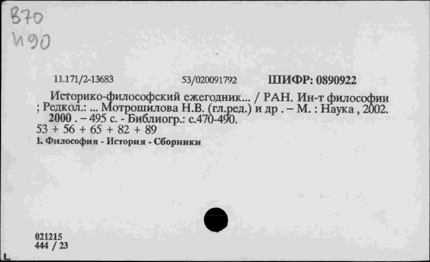 ﻿$7 О МО
11.171/2-13683	53/020091792 ШИФР: 0890922
Историко-философский ежегодник... / РАН. Ин-т философии ; Редкол.:... мотрошилова Н.В. (гл.ред.) и др . - М.: Наука, 2002.
2000 . - 495 с. - Библиогр.: с.470-490.
53 + 56 + 65 + 82 + 89
1. Философия - История - Сборники
021215
444 / 23